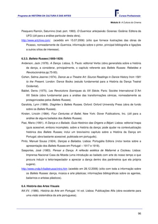 Programa de HISTÓRIA DA CULTURA E DAS ARTES                                          Cursos Profissionais


                                                                              Módulo 9: A Cultura do Cinema



   Pesquero Ramón, Saturnino (trad. port. 1993). O Guernica: arte/paixão. Goianas: Goiânia: Editora da
      UFG (útil para a análise particular desta obra).
   http://www.artchive.com/    (acedido em 15.07.2006) (sítio que fornece ilustrações das obras de
      Picasso, nomeadamente de Guernica, informação sobre o pintor, principal bibliografia e ligações
      a outros sítios de interesse).


   6.3.3. Ballets Russes (1909-1929)
   Anderson, Jack (1978). A Dança. Lisboa, S. Paulo: editorial Verbo (obra generalista sobre a história
      da dança, a considerar, principalmente, o capítulo referente aos Ballets Russes: Rebeldes e
      Revolucionários pp.75-93).
   Cohen, Selma Jeanne (1974). Dance as a Theatre Art: Source Readings in Dance History from 1581
      to the Present. London: Dance Books (estudo fundamental para a História da Dança Teatral
      Ocidental).
   Bablet, Denis (1975). Les Revolutions Sceniques du XX Siécle. Paris: Sociète International D´Art
      XX Siécle (obra fundamental para a análise das transformações cénicas, nomeadamente as
      protagonizadas pelos Ballets Russes).
   Garafola, Lynn (1989). Diaghilev´s Ballets Russes. Oxford: Oxford University Press (obra de fundo
      sobre os Ballets Russes).
   Kirsten, Lincoln (1984). Four Centuries of Ballet. New York: Dover Publications, Inc. (útil para a
      análise de alguns bailados dos Ballets Russes).
   Pasi, Mario (1991). A Dança e o Bailado. Guia Histórico das Origens a Béjart. Lisboa: editorial Inapa
      (guia acessível, embora incompleto, sobre a história da dança; pode ajudar na contextualização
      histórica dos Ballets Russes; inclui um brevíssimo capítulo sobre a História da Dança em
      Portugal; obra bastante acessível, publicada em português).
   Pinto, Manuel Sousa (1924). Danças e Bailados. Lisboa: Portugália Editora (inclui textos sobre a
      apresentação dos Ballets Russes em Portugal – 1917 e 1918).
   Sasportes, José (1983). Pensar a Dança. A reflexão estética de Mallarmé a Cocteau. Lisboa:
      Imprensa Nacional Casa da Moeda (uma introdução ao bailado com arte do nosso tempo e que
      procura induzir o leitor/espectador a apreciar a dança dentro dos parâmetros que ela própria
      sugere).
   http://www.cndp.fr/balletrusse/intro.htm (acedido em 28.12.2006) (sítio com toda a informação sobre
      os Ballets Russes: dança, música e arte plásticas; informações bibliográficas sobre os agentes,
      bailarinos e artistas plásticos).


   6.4. História das Artes Visuais
   AA.VV. (1986). História da Arte em Portugal. 14 vol. Lisboa: Publicações Alfa (obra excelente para
      uma visão sistemática da arte portuguesa).




                                                                                                        96
 