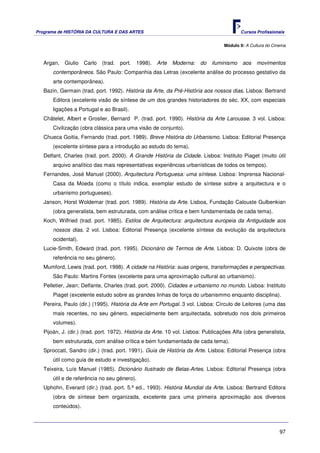 Programa de HISTÓRIA DA CULTURA E DAS ARTES                                                Cursos Profissionais


                                                                                  Módulo 9: A Cultura do Cinema



   Argan,   Giulio   Carlo   (trad.   port.   1998).   Arte   Moderna:   do   iluminismo   aos    movimentos
       contemporâneos. São Paulo: Companhia das Letras (excelente análise do processo gestativo da
       arte contemporânea).
   Bazin, Germain (trad. port. 1992). História da Arte, da Pré-História aos nossos dias. Lisboa: Bertrand
       Editora (excelente visão de síntese de um dos grandes historiadores do séc. XX, com especiais
       ligações a Portugal e ao Brasil).
   Châtelet, Albert e Groslier, Bernard P. (trad. port. 1990). História da Arte Larousse. 3 vol. Lisboa:
       Civilização (obra clássica para uma visão de conjunto).
   Chueca Goitia, Fernando (trad. port. 1989). Breve História do Urbanismo. Lisboa: Editorial Presença
       (excelente síntese para a introdução ao estudo do tema).
   Delfant, Charles (trad. port. 2000). A Grande História da Cidade. Lisboa: Instituto Piaget (muito útil
       arquivo analítico das mais representativas experiências urbanísticas de todos os tempos).
   Fernandes, José Manuel (2000). Arquitectura Portuguesa: uma síntese. Lisboa: Imprensa Nacional-
       Casa da Moeda (como o título indica, exemplar estudo de síntese sobre a arquitectura e o
       urbanismo portugueses).
   Janson, Horst Woldemar (trad. port. 1989). História da Arte. Lisboa, Fundação Calouste Gulbenkian
       (obra generalista, bem estruturada, com análise crítica e bem fundamentada de cada tema).
   Koch, Wilfried (trad. port. 1985). Estilos de Arquitectura: arquitectura europeia da Antiguidade aos
       nossos dias. 2 vol. Lisboa: Editorial Presença (excelente síntese da evolução da arquitectura
       ocidental).
   Lucie-Smith, Edward (trad. port. 1995). Dicionário de Termos de Arte. Lisboa: D. Quixote (obra de
       referência no seu género).
   Mumford, Lewis (trad. port. 1998). A cidade na História: suas origens, transformações e perspectivas.
       São Paulo: Martins Fontes (excelente para uma aproximação cultural ao urbanismo).
   Pelletier, Jean; Delfante, Charles (trad. port. 2000). Cidades e urbanismo no mundo. Lisboa: Instituto
       Piaget (excelente estudo sobre as grandes linhas de força do urbanismmo enquanto disciplina).
   Pereira, Paulo (dir.) (1995). História da Arte em Portugal. 3 vol. Lisboa: Círculo de Leitores (uma das
       mais recentes, no seu género, especialmente bem arquitectada, sobretudo nos dois primeiros
       volumes).
   Pijoán, J. (dir.) (trad. port. 1972). História da Arte. 10 vol. Lisboa: Publicações Alfa (obra generalista,
       bem estruturada, com análise crítica e bem fundamentada de cada tema).
   Sproccati, Sandro (dir.) (trad. port. 1991). Guia de História da Arte. Lisboa: Editorial Presença (obra
       útil como guia de estudo e investigação).
   Teixeira, Luís Manuel (1985). Dicionário Ilustrado de Belas-Artes. Lisboa: Editorial Presença (obra
       útil e de referência no seu género).
   Uphohn, Everard (dir.) (trad. port. 5.ª ed., 1993). História Mundial da Arte. Lisboa: Bertrand Editora
       (obra de síntese bem organizada, excelente para uma primeira aproximação aos diversos
       conteúdos).



                                                                                                            97
 