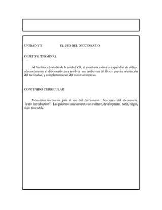 UNIDAD VII                   EL USO DEL DICCIONARIO


OBJETIVO TERMINAL


      Al finalizar el estudio de la unidad VII, el estudiante estará en capacidad de utilizar
adecuadamente el diccionario para resolver sus problemas de léxico, previa orientación
del facilitador, y complementación del material impreso.



CONTENIDO CURRICULAR


        Momentos necesarios para el uso del diccionario. Secciones del diccionario.
Texto: Introduction”. Las palabras: assessment, cue, cullture, development, habit, origin,
skill, timetable.
 