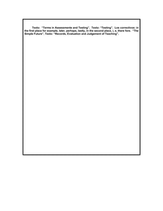 Texto: “Terms in Assessmente and Testing”. Texto: “Testing”. Los correctivos: in
the first place for example, later, perhaps, lastly, in the second place, i, e, there fore. “The
Simple Future”. Texto: “Records, Evaluation and Judgement of Teaching”.
 