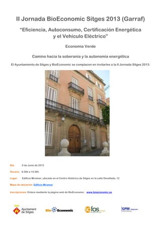 II Jornada BioEconomic Sitges 2013 (Garraf)
“Eficiencia, Autoconsumo, Certificación Energética
y el Vehículo Eléctrico”
Economía Verde
Camino hacia la soberanía y la autonomía energética
El Ayuntamiento de Sitges y BioEconomic se complacen en invitarles a la II Jornada Sitges 2013:
Día: 6 de Junio de 2013
Horario: 8:30h a 14:30h
Lugar: Edificio Miramar, ubicado en el Centro Histórico de Sitges en la calle Davallada, 12
Mapa de ubicación: Edificio Miramar
Inscripciones: Enlace mediante la página web de BioEconomic: www.bioeconomic.es
 