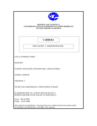 REPUBLICA DE VENEZUELA
           UNIVERSIDAD NACIONAL EXPERIMENTAL SIMÓN RODRÍGUEZ
                        VICE RECTORADO ACADEMICO




                              CARRERA
                              CARRERA
                    EDUCACIÓN Y ADMINISTRACIÓN,




CICLO: INTRODUCTORIO


MENCIÓN:


CUROSO: INICIACIÓN UNIVERSITARIA (OBLIGATORIO)


CODIGO: 30000100


CREDITOS: 2


TÉCNICA DE APRENDIZAJE: CURSO ESTRUCTURADO


ELABORADO POR: LIC. JUDITH ARENAS DE SILVA
MODIFICADO POR: ECON. RAFAEL H. MARTINEZ G.

Fecha: 08-10-1980
Fecha: 10-07-2008

DOCUMENTO EN DEPÓSITO Y TRANSCRITO EN LA DIRECCIÓN DE PLANIFICACIÓN
ACADEMICA DE PREGRADO. OCTUBRE 2003. Edelmira
 