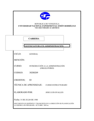 REPUBLICA DE VENEZUELA
    UNIVERSIDAD NACIONAL EXPERIMENTAL SIMÓN RODRÍGUEZ
                       VICE RECTORADO ACADEMICO




               CARRERA
               CARRERA

            LICENCIATURA EN ADMINISTRACIÓN


CICLO:           GENERAL


MENCIÓN:

CURSO:           INTRODUCCIÓN A LA ADMINISTRACIÓN
                          (OBLIGATORIO)

CODIGO:          30200209


CREDITOS:        03

TÉCNICA DE APRENDIZAJE:            CURSO ESTRUCTURADO



ELABORADO POR:                     JOSE LUIS OVALLES



Fecha: 31 DE JULIO DE 1980
DOCUMENTO EN DEPÓSITO Y TRANSCRITO EN LA DIRECCIÓN DE PLANIFICACIÓN
ACADEMICA DE PREGRADO. OCTUBRE 2003/ea
 