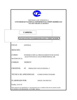 REPUBLICA DE VENEZUELA
    UNIVERSIDAD NACIONAL EXPERIMENTAL SIMÓN RODRÍGUEZ
                       VICE RECTORADO ACADEMICO




                  CARRERA
                  CARRERA

          LICENCIATURA ENADMINISTRACIÓN Y EDUCACION



CICLO:            GENERAL


MENCIÓN:

CURSO:            INTRODUCCIÓN AL PROCESAMIENTO DE DATOS
                   (ELECTIVO EN EL CICLO PROFESIONAL DE
MATEMATICA)

CODIGO:           30200219


CREDITOS:         03   HORAS DE FACILITADURIA: 2



TÉCNICA DE APRENDIZAJE:            CURSO ESTRUCTURADO



ELABORADO POR:                     ANGEL PACHECO C.

Fecha: 23-01-81
DOCUMENTO EN DEPÓSITO Y TRANSCRITO EN LA DIRECCIÓN DE PLANIFICACIÓN
ACADEMICA DE PREGRADO. OCTUBRE 2003/ea
 