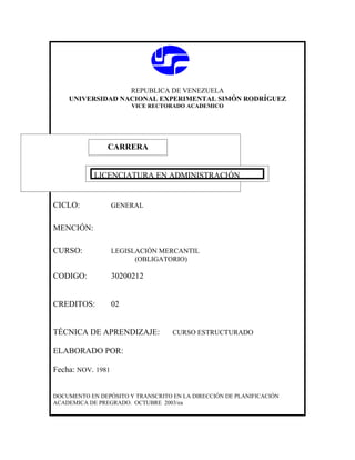 REPUBLICA DE VENEZUELA
    UNIVERSIDAD NACIONAL EXPERIMENTAL SIMÓN RODRÍGUEZ
                        VICE RECTORADO ACADEMICO




               CARRERA
               CARRERA

            LICENCIATURA EN ADMINISTRACIÓN


CICLO:             GENERAL


MENCIÓN:

CURSO:             LEGISLACIÓN MERCANTIL
                         (OBLIGATORIO)

CODIGO:            30200212


CREDITOS:          02


TÉCNICA DE APRENDIZAJE:            CURSO ESTRUCTURADO

ELABORADO POR:

Fecha: NOV. 1981


DOCUMENTO EN DEPÓSITO Y TRANSCRITO EN LA DIRECCIÓN DE PLANIFICACIÓN
ACADEMICA DE PREGRADO. OCTUBRE 2003/ea
 