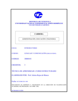 REPUBLICA DE VENEZUELA
    UNIVERSIDAD NACIONAL EXPERIMENTAL SIMÓN RODRÍGUEZ
                         VICE RECTORADO ACADEMICO




                              CARRERA
                              CARRERA
              ADMINISTRACIÓN, EDUCACIÓN E INGENIERIA




CICLO:           INTRODUCTORIO


CUROSO:          LENGUAJE Y COMUNICACIÓN (OBLIGATORIO)


CODIGO:          30000101


CREDITOS:        3


TÉCNICA DE APRENDIZAJE: CURSO ESTRUCTURADO

ELABORADO POR: Prof. Julieta Rojas de Blanco


Fecha: OCTUBRE DE 1980
DOCUMENTO EN DEPÓSITO Y TRANSCRITO EN LA DIRECCIÓN DE PLANIFICACIÓN
ACADEMICA DE PREGRADO. OCTUBRE 2003.


INTRODUCCIÓN
 