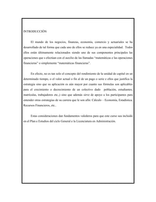 INTRODUCCIÓN


      El mundo de los negocios, finanzas, economía, comercio y actuariales se ha
desarrollado de tal forma que cada uno de ellos se reduce ya en una especialidad. Todos
ellos están últimamente relacionados siendo uno de sus componentes principales las
operaciones que s efectúan con el auxilio de las llamadas “matemáticas e las operaciones
financieras” o simplemente “matemáticas financieras”.


      En efecto, no es tan solo el concepto del rendimiento de la unidad de capital en un
determinado tiempo, o el valor actual o fin al de un pago o serie e ellos que justifica la
estrategia sino que su aplicación es aún mayor por cuanto sus fórmulas son aplicables
para el crecimiento o decrecimiento de un colectivo dado          población, estudiantes,
matrículas, trabajadores etc.,) sino que además sirve de apoyo a los participantes para
entender otras estrategias de su carrera que le son afín: Cálculo – Economía, Estadística,
Recursos Financieros, etc..


      Estas consideraciones dan fundamentos valederos para que este curso sea incluido
en el Plan e Estudios del ciclo General e la Licenciatura en Administración.
 
