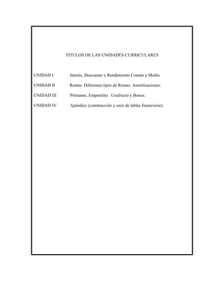 TITULOS DE LAS UNIDADES CURRICULARES



UNIDAD I      Interés, Descuento y Rendimiento Común y Medio

UNIDAD II     Rentas. Diferentes tipos de Rentas. Amortizaciones.

UNIDAD III    Préstamo, Empréstito. Usufructo y Bonos.

UNIDAD IV     Apéndice (construcción y usos de tablas financieras).
 