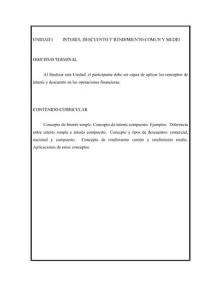 UNIDAD I         INTERES, DESCUENTO Y RENDIMIENTO COMUN Y MEDIO



OBJETIVO TERMINAL


      Al finalizar esta Unidad, el participante debe ser capaz de aplicar los conceptos de
interés y descuento en las operaciones financieras.




CONTENIDO CURRICULAR


      Concepto de Interés simple. Concepto de interés compuesto. Ejemplos. Diferencia
entre interés simple e interés compuesto. Concepto y tipos de descuentos: comercial,
nacional y compuesto.       Concepto de rendimiento común y rendimiento medio.
Aplicaciones de estos conceptos.
 