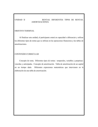 UNIDAD II                     RENTAS. DIFERENTES TIPOS DE RENTAS.
                      AMORTIZACIONES.



OBJETIVO TERMINAL


      Al finalizar esta unidad, el participante estará en capacidad e diferenciar y utilizar
los diferentes tipos de rentas que se utilizan en las operaciones financieras y las tablas de
amortizaciones.




CONTENIDO CURRICULAR


      Concepto de renta. Diferentes tipos de rentas: temporales, variables y perpetuas:
vencidas y anticipadas. Concepto de amortización. Tabla de amortización de un capital
en un tiempo dado.        Diferentes expresiones matemáticas que intervienen en la
elaboración de una tabla de amortización.
 