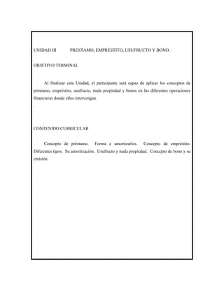 UNIDAD III          PRESTAMO, EMPRÉSTITO, USUFRUCTO Y BONO.


OBJETIVO TERMINAL



      Al finalizar esta Unidad, el participante será capaz de aplicar los conceptos de
préstamo, empréstito, usufructo, nuda propiedad y bonos en las diferentes operaciones
financieras donde ellos intervengan.
.




CONTENIDO CURRICULAR


      Concepto de préstamo.       Forma e amortizarlos.     Concepto de empréstito.
Diferentes tipos. Su amortización. Usufructo y nuda propiedad. Concepto de bono y su
emisión
 