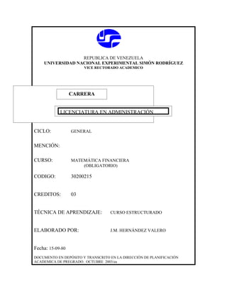REPUBLICA DE VENEZUELA
    UNIVERSIDAD NACIONAL EXPERIMENTAL SIMÓN RODRÍGUEZ
                       VICE RECTORADO ACADEMICO




                  CARRERA
                  CARRERA

            LICENCIATURA EN ADMINISTRACIÓN


CICLO:            GENERAL


MENCIÓN:

CURSO:            MATEMÁTICA FINANCIERA
                      (OBLIGATORIO)

CODIGO:           30200215


CREDITOS:         03


TÉCNICA DE APRENDIZAJE:            CURSO ESTRUCTURADO



ELABORADO POR:                     J.M. HERNÁNDEZ VALERO



Fecha: 15-09-80
DOCUMENTO EN DEPÓSITO Y TRANSCRITO EN LA DIRECCIÓN DE PLANIFICACIÓN
ACADEMICA DE PREGRADO. OCTUBRE 2003/ea
 