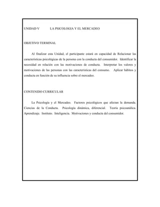 UNIDAD V            LA PSICOLOGIA Y EL MERCADEO



OBJETIVO TERMINAL


     Al finalizar esta Unidad, el participante estará en capacidad de Relacionar las
características psicológicas de la persona con la conducta del consumidor. Identificar la
necesidad en relación con las motivaciones de conducta.        Interpretar los valores y
motivaciones de las personas con las características del consumo.      Aplicar hábitos y
conducta en función de su influencia sobre el mercadeo.




CONTENIDO CURRICULAR


     La Psicología y el Mercadeo. Factores psicológicos que afectan la demanda.
Ciencias de la Conducta.      Psicología dinámica, diferencial.     Teoría psicoanálica.
Aprendizaje. Instituto. Inteligencia. Motivaciones y conducta del consumidor.
 