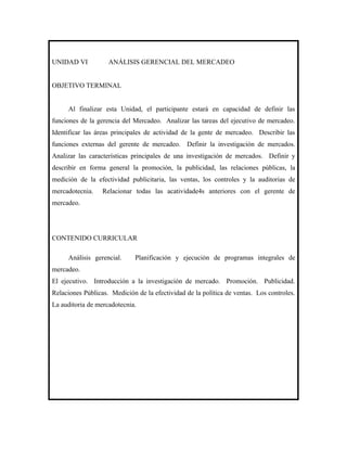 UNIDAD VI           ANÁLISIS GERENCIAL DEL MERCADEO


OBJETIVO TERMINAL


     Al finalizar esta Unidad, el participante estará en capacidad de definir las
funciones de la gerencia del Mercadeo. Analizar las tareas del ejecutivo de mercadeo.
Identificar las áreas principales de actividad de la gente de mercadeo. Describir las
funciones externas del gerente de mercadeo. Definir la investigación de mercados.
Analizar las características principales de una investigación de mercados. Definir y
describir en forma general la promoción, la publicidad, las relaciones públicas, la
medición de la efectividad publicitaria, las ventas, los controles y la auditorias de
mercadotecnia.    Relacionar todas las acatividade4s anteriores con el gerente de
mercadeo.




CONTENIDO CURRICULAR

     Análisis gerencial.      Planificación y ejecución de programas integrales de
mercadeo.
El ejecutivo. Introducción a la investigación de mercado. Promoción. Publicidad.
Relaciones Públicas. Medición de la efectividad de la política de ventas. Los controles.
La auditoria de mercadotecnia.
 