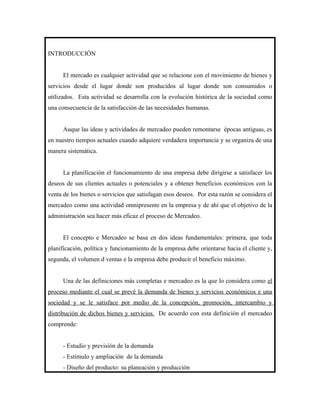 INTRODUCCIÓN


      El mercado es cualquier actividad que se relacione con el movimiento de bienes y
servicios desde el lugar donde son producidos al lugar donde son consumidos o
utilizados. Esta actividad se desarrolla con la evolución histórica de la sociedad como
una consecuencia de la satisfacción de las necesidades humanas.


      Auque las ideas y actividades de mercadeo pueden remontarse épocas antiguas, es
en nuestro tiempos actuales cuando adquiere verdadera importancia y se organiza de una
manera sistemática.


      La planificación el funcionamiento de una empresa debe dirigirse a satisfacer los
deseos de sus clientes actuales o potenciales y a obtener beneficios económicos con la
venta de los bienes o servicios que satisfagan esos deseos. Por esta razón se considera el
mercadeo como una actividad omnipresente en la empresa y de ahí que el objetivo de la
administración sea hacer más eficaz el proceso de Mercadeo.


      El concepto e Mercadeo se basa en dos ideas fundamentales: primera, que toda
planificación, política y funcionamiento de la empresa debe orientarse hacia el cliente y,
segunda, el volumen d ventas e la empresa debe producir el beneficio máximo.


      Una de las definiciones más completas e mercadeo es la que lo considera como el
proceso mediante el cual se prevé la demanda de bienes y servicios económicos e una
sociedad y se le satisface por medio de la concepción, promoción, intercambio y
distribución de dichos bienes y servicios. De acuerdo con esta definición el mercadeo
comprende:


      - Estudio y previsión de la demanda
      - Estímulo y ampliación de la demanda
      - Diseño del producto: su planeación y producción
 