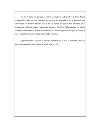 Es, por lo tanto, un reto que se plantea al estudioso y al ejecutivo el logro de una
comprensión cada vez más completa del proceso de mercadeo y de la forma en que
intervienen los diversos factores con el fin de lograr una acción más eficiente de la
empresa para obtener mayores ganancias; un mayor beneficio de la sociedad por medio
de la elevación del nivel de vida y el aumento del bienestar general al lograr una mejor y
más completa satisfacción de las necesidades humanas.


      El presente curso, aún con su carácter introductorio al área el mercadeo, dará los
elementos necesarios para comenzar a enfrentar el reto.
 