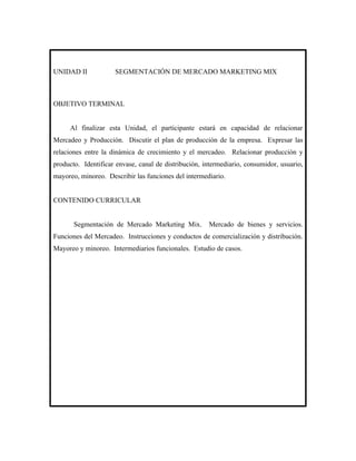 UNIDAD II            SEGMENTACIÓN DE MERCADO MARKETING MIX



OBJETIVO TERMINAL


     Al finalizar esta Unidad, el participante estará en capacidad de relacionar
Mercadeo y Producción. Discutir el plan de producción de la empresa. Expresar las
relaciones entre la dinámica de crecimiento y el mercadeo. Relacionar producción y
producto. Identificar envase, canal de distribución, intermediario, consumidor, usuario,
mayoreo, minoreo. Describir las funciones del intermediario.


CONTENIDO CURRICULAR


       Segmentación de Mercado Marketing Mix.         Mercado de bienes y servicios.
Funciones del Mercadeo. Instrucciones y conductos de comercialización y distribución.
Mayoreo y minoreo. Intermediarios funcionales. Estudio de casos.
 