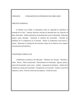 UNIDAD III           FUNDAMENTOS ECONOMICOS DEL MERCADEO



OBJETIVO TERMINAL



     Al finalizar esta Unidad, el participante estará en capacidad de identificar la
demanda de un bien. Expresar funciones sencillas de demanda para una colección de
datos observados. Aplicar parámetros de demanda tales como la elasticidad. Relacionar
ingreso, gasto, demanda.     Interpretar la conducta del consumidor.      Describir los
problemas de la competencia en el mercado. Ilustrar la competencia entre precios y
marcas. Demostrar la contribución del mercado al logro de los objetivos de la empresa
(maximización del beneficio).




CONTENIDO CURRICULAR


      Fundamentos económicos del Mercadeo. Dinámica del mercado. Demanda y
oferta. Precios. Marco institucional. Determinantes de la demanda. Ingresos, precios,
gustos del consumidor, marco socio – jurídico. Agrupación de productos. Análisis de la
conducta de compra del consumidor. Competencia en el mercado. Tamaño, costo de las
empresas y oferta. Posición relativa de las empresas. Estudio de casos.
 