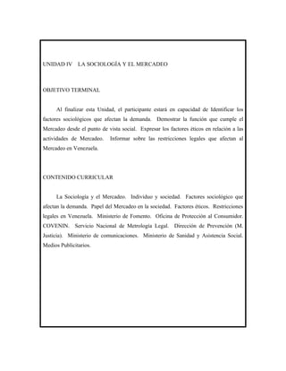 UNIDAD IV      LA SOCIOLOGÍA Y EL MERCADEO



OBJETIVO TERMINAL


     Al finalizar esta Unidad, el participante estará en capacidad de Identificar los
factores sociológicos que afectan la demanda. Demostrar la función que cumple el
Mercadeo desde el punto de vista social. Expresar los factores éticos en relación a las
actividades de Mercadeo.     Informar sobre las restricciones legales que afectan al
Mercadeo en Venezuela.




CONTENIDO CURRICULAR


     La Sociología y el Mercadeo. Individuo y sociedad. Factores sociológico que
afectan la demanda. Papel del Mercadeo en la sociedad. Factores éticos. Restricciones
legales en Venezuela. Ministerio de Fomento. Oficina de Protección al Consumidor.
COVENIN. Servicio Nacional de Metrología Legal. Dirección de Prevención (M.
Justicia). Ministerio de comunicaciones. Ministerio de Sanidad y Asistencia Social.
Medios Publicitarios.
 