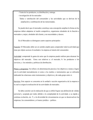 - Venta de los productos; su distribución y entrega
      - investigación de los mercados
        Índice e satisfacción del consumidor y las actividades que se derivan de la
         ampliación y combinación de las mencionadas.


      Se puede decir que el mercadeo constituye una concepción amplían la forma en las
empresas deben adaptarse al medio competitivo, organizarse alrededor de la función e
mercadeo o, mejor, alrededor del cliente y sus necesidades y deseos.


      En el Mercadeo se distinguen cuatro aspectos principales:


Función: El Mercadeo debe ser en sentido amplio para comprender toda la actividad que
tiene por objeto acercar el resultado e la empresa al interés del consumidor.


Actividad: comprende la gama de actos que la empresa puede realizar para alcanzar los
objetivos del mercado.     Estos son relativos a: el mercado, b: los productos o los
servicios, c: los métodos y políticas de distribución.


Planes y programas: Se refiere a la determinación precisa e los objetivos o metas a lograr
con la actividad mercadotecnia sí como a los medios o instrumentos que se utilizarán
indicando las relaciones entre instrumentos y objetivos y de cada grupo entre sí.


Servicio: Este aspecto se concentra en la unidad o sección organizativa de la empresa a
la cual se asigna la realización de las actividades de mercadeo.


      Se debe concluir con la indicación de que es difícil lograr una definición de validez
universal y aceptada por todos debido a la complejidad de la actividad, a su rápida y
continua evolución, etc. Y, a la diversidad de circunstancias en que se desenvuelven las
empresas, los consumidores y el marco jurídico – político.
 