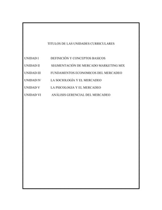 TITULOS DE LAS UNIDADES CURRICULARES



UNIDAD I      DEFINICIÓN Y CONCEPTOS BASICOS

UNIDAD II     SEGMENTACIÓN DE MERCADO MARKETING MIX

UNIDAD III    FUNDAMENTOS ECONOMICOS DEL MERCADEO

UNIDAD IV     LA SOCIOLOGÍA Y EL MERCADEO

UNIDAD V      LA PSICOLOGIA Y EL MERCADEO

UNIDAD VI      ANÁLISIS GERENCIAL DEL MERCADEO
 