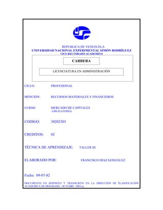 REPUBLICA DE VENEZUELA
    UNIVERSIDAD NACIONAL EXPERIMENTAL SIMÓN RODRÍGUEZ
                       VICE RECTORADO ACADEMICO

                              CARRERA
                              CARRERA
                  LICENCIATURA EN ADMINISTRACIÓN



CICLO:            PROFESIONAL


MENCIÓN:          RECURSOS MATERIALES Y FINANCIEROS


CURSO:            MERCADO DE CAPITALES
                  (OBLIGATORIO)



CODIGO:           30202303


CREDITOS:         02


TÉCNICA DE APRENDIZAJE:           TALLER III



ELABORADO POR:                    FRANCISCO DÍAZ GONZÁLEZ.



Fecha: 09-07-82

DOCUMENTO EN DEPÓSITO Y TRANSCRITO EN LA DIRECCIÓN DE PLANIFICACIÓN
ACADEMICA DE PREGRADO. OCTUBRE 2003.ea
 