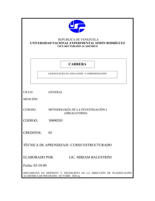 REPUBLICA DE VENEZUELA
    UNIVERSIDAD NACIONAL EXPERIMENTAL SIMÓN RODRÍGUEZ
                        VICE RECTORADO ACADEMICO




                               CARRERA
                               CARRERA
                  LICENCIATURA EN EDUCACIÓN Y ADMINISTRACIÓN




CICLO:            GENERAL

MENCIÓN:


CUROSO:           METODOLOGÍA DE LA INVESTIGACIÓN I
                          (OBLIGATORIO)

CODIGO:           30000203


CREDITOS:         03


TÉCNICA DE APRENDIZAJE: CURSO ESTRUCTURADO


ELABORADO POR:                  LIC. MIRIAM BALESTRINI

Fecha: 03-10-80

DOCUMENTO EN DEPÓSITO Y TRANSCRITO EN LA DIRECCIÓN DE PLANIFICACIÓN
ACADEMICA DE PREGRADO. OCTUBRE 2003/ea
 