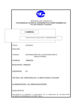 REPUBLICA DE VENEZUELA
    UNIVERSIDAD NACIONAL EXPERIMENTAL SIMÓN RODRÍGUEZ
                       VICE RECTORADO ACADEMICO




                 CARRERA
                 CARRERA
                 LICENCIATURA EN EDUCACIÓN Y ADMINISTRACIÓN




CICLO:           GENERAL

MENCIÓN:


CUROSO:          METODOLOGÍA DE LA INVESTIGACIÓN II
                         (OBLIGATORIO)

CODIGO:          30000204

REQUISITO: 30000203


CREDITOS:        03


TÉCNICA DE APRENDIZAJE: CURSO ESTRUCTURADO


ELABORADO POR: LIC. MIRIAM BALESTRINI


Fecha:20-01-81

DOCUMENTO EN DEPÓSITO Y TRANSCRITO EN LA DIRECCIÓN DE PLANIFICACIÓN
ACADEMICA DE PREGRADO. OCTUBRE 2003/ea
 
