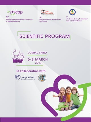 MARCH
2019
6-8
CONRAD CAIRO
International Arab Neonatal Care
Conference
10th
In Collaboration with
5th
Ain Shams Society for Neonatal
Care & CME Conference
Mediterranean International Conference
of Applied Pediatrics
3rd
SCIENTIFIC PROGRAM
th th
 
