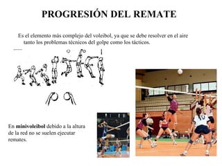 Es el elemento más complejo del voleibol, ya que se debe resolver en el aire tanto los problemas técnicos del golpe como los tácticos. PROGRESIÓN DEL REMATE En  minivoleibol  debido a la altura de la red no se suelen ejecutar remates. 