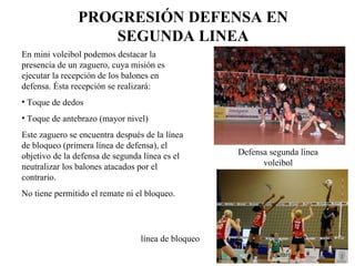 PROGRESIÓN DEFENSA EN SEGUNDA LINEA En mini voleibol podemos destacar la presencia de un zaguero, cuya misión es ejecutar la recepción de los balones en defensa. Ésta recepción se realizará: Toque de dedos Toque de antebrazo (mayor nivel) Este zaguero se encuentra después de la línea de bloqueo (primera línea de defensa), el objetivo de la defensa de segunda línea es el neutralizar los balones atacados por el contrario. No tiene permitido el remate ni el bloqueo. Defensa segunda línea voleibol línea de bloqueo 