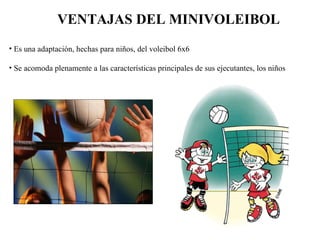 VENTAJAS DEL MINIVOLEIBOL Es una adaptación, hechas para niños, del voleibol 6x6 Se acomoda plenamente a las características principales de sus ejecutantes, los niños  