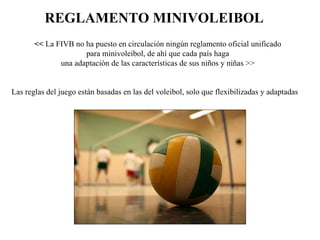 REGLAMENTO MINIVOLEIBOL   <<  La FIVB no ha puesto en circulación ningún reglamento oficial unificado  para minivoleibol, de ahí que cada país haga  una adaptación de las características de sus niños y niñas >>  Las reglas del juego están basadas en las del voleibol, solo que flexibilizadas y adaptadas 