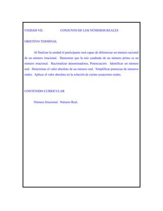 .


UNIDAD VII:                    CONJUNTO DE LOS NÚMEROS REALES


OBJETIVO TERMINAL


          Al finalizar la unidad el participante será capaz de diferenciar un número racional
de un número irracional. Demostrar que la raíz cuadrada de un número primo es un
número irracional. Racionalizar denominadores, Potenciación. Identificar un número
real. Determinar el valor absoluto de un número real. Simplificar potencias de números
reales. Aplicar el valor absoluto en la solución de ciertas ecuaciones reales.




CONTENIDO CURRICULAR


          Número Irracional. Número Real.
 