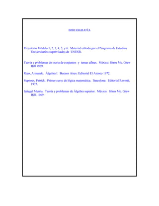 BIBLIOGRAFÍA




Precalculo Módulo 1, 2, 3, 4, 5, y 6. Material editado por el Programa de Estudios
     Universitarios supervisados de UNESR.


Teoría y problemas de teoría de conjuntos y temas afines. México: libros Mc. Graw
     Hill 1969.

Rojo, Armando. Álgebra I. Buenos Aires: Editorial El Ateneo 1972.

Suppoes, Patrick. Primer curso de lógica matemática. Barcelona: Editorial Reverté,
    1975.

Spiegel Murria. Teoría y problemas de Álgebra superior. México: libros Mc. Graw
     Hill, 1969.
 