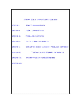 TITULOS DE LAS UNIDADES CURRICULARES


UNIDAD I:        LOGICA PROPOSICIONAL


UNIDAD II:       TEORÍA DE CONJUNTOS.


UNIDAD III:      TEORÍA DE CONJUNTOS


UNIDAD IV:       ESTRUCTURAS ALGEBRAICAS.


UNIDAD V:        CONJUNTOS DE LOS NUMEROS NATURALES Y ENTEROS


UNIDAD VI:            CONJUNTO DE LOS NUMEROS RACIONALES


UNIDAD VII:      CONJUNTO DE LOS NÚMEROS REALES


UNIDAD VIII:
 