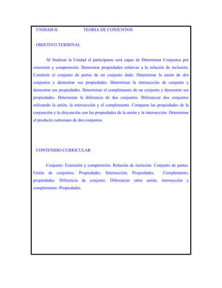 UNIDAD II:                 TEORIA DE CONJUNTOS


 OBJETIVO TERMINAL


       Al finalizar la Unidad el participante será capaz de Determinar Conjuntos por
extensión y comprensión. Demostrar propiedades relativas a la relación de inclusión.
Construir el conjunto de partes de un conjunto dado. Determinar la unión de dos
conjuntos y demostrar sus propiedades. Determinar la intersección de conjunto y
demostrar sus propiedades. Determinar el complemento de un conjunto y demostrar sus
propiedades. Determinar la diferencia de dos conjuntos. Diferenciar dos conjuntos
utilizando la unión, la intersección y el complemento. Comparar las propiedades de la
conjunción y la disyunción con las propiedades de la unión y la intersección. Determinar
el producto cartesiano de dos conjuntos.




 CONTENIDO CURRICULAR


       Conjunto: Extensión y comprensión. Relación de inclusión. Conjunto de partes.
Unión de conjuntos. Propiedades. Intersección, Propiedades.              Complemento,
propiedades. Diferencia de conjunto. Diferenciar entre unión, intersección y
complemento. Propiedades.
 