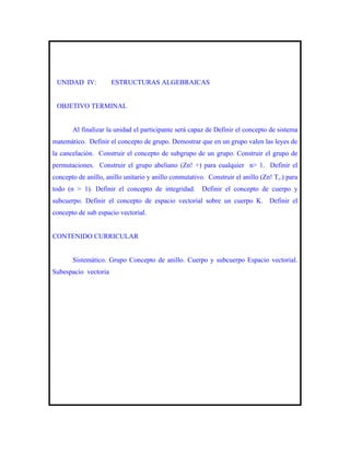 UNIDAD IV:           ESTRUCTURAS ALGEBRAICAS


 OBJETIVO TERMINAL


       Al finalizar la unidad el participante será capaz de Definir el concepto de sistema
matemático. Definir el concepto de grupo. Demostrar que en un grupo valen las leyes de
la cancelación. Construir el concepto de subgrupo de un grupo. Construir el grupo de
permutaciones. Construir el grupo abeliano (Zn! +) para cualquier n> 1. Definir el
concepto de anillo, anillo unitario y anillo conmutativo. Construir el anillo (Zn! T,.) para
todo (n > 1). Definir el concepto de integridad.        Definir el concepto de cuerpo y
subcuerpo. Definir el concepto de espacio vectorial sobre un cuerpo K. Definir el
concepto de sub espacio vectorial.


CONTENIDO CURRICULAR


       Sistemático. Grupo Concepto de anillo. Cuerpo y subcuerpo Espacio vectorial.
Subespacio vectoria
 