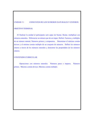 UNIDAD V:           CONJUNTOS DE LOS NUMEROS NATURALES Y ENTEROS


OBJETIVO TERMINAL


   Al finalizar la unidad el participante será capaz de Sumar, Restar, multiplicar con
números naturales. Diferenciar un número par de un impar. Definir: Factores y múltiples
de un número natural, Números primos y compuestos.      Determinar el máximo común
divisor y el mínimo común múltiplo de un conjunto de números. Definir los números
enteros a través de los números naturales y demostrar las propiedades de los números
enteros.


CONTENIDO CURRICULAR


       Operaciones con números naturales.      Números pares e impares.       Números
primos. Máximo común divisor, Máximo común múltiplo.
 