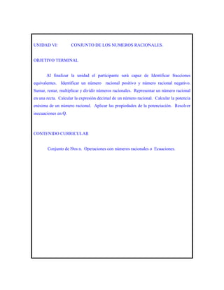 UNIDAD VI:           CONJUNTO DE LOS NUMEROS RACIONALES.


OBJETIVO TERMINAL


       Al finalizar la unidad el participante será capaz de Identificar fracciones
equivalentes. Identificar un número racional positivo y número racional negativo.
Sumar, restar, multiplicar y dividir números racionales. Representar un número racional
en una recta. Calcular la expresión decimal de un número racional. Calcular la potencia
enésima de un número racional. Aplicar las propiedades de la potenciación. Resolver
inecuaciones en Q.



CONTENIDO CURRICULAR


       Conjunto de l9os n. Operaciones con números racionales o Ecuaciones.
 