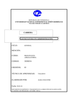 REPUBLICA DE VENEZUELA
    UNIVERSIDAD NACIONAL EXPERIMENTAL SIMÓN RODRÍGUEZ
                       VICE RECTORADO ACADEMICO




                  CARRERA
                  CARRERA

            LICENCIATURA EN ADMINISTRACIÓN


CICLO:            GENERAL


MENCIÓN:

CURSO:            PRESUPUESTO
                  (OBLIGATORIO)

CODIGO:           30200216


CREDITOS:         03


TÉCNICA DE APRENDIZAJE:            TALLER II



ELABORADO POR:                     ALBA CHAUSTRE



Fecha: 20-01-81
DOCUMENTO EN DEPÓSITO Y TRANSCRITO EN LA DIRECCIÓN DE PLANIFICACIÓN
ACADEMICA DE PREGRADO. OCTUBRE 2003/ea
 