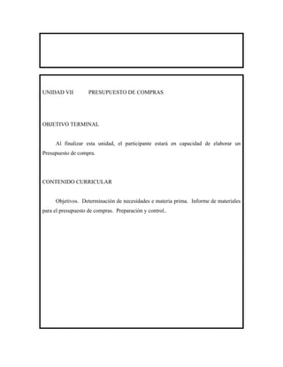UNIDAD VII          PRESUPUESTO DE COMPRAS




OBJETIVO TERMINAL


     Al finalizar esta unidad, el participante estará en capacidad de elaborar un
Presupuesto de compra.




CONTENIDO CURRICULAR


     Objetivos. Determinación de necesidades e materia prima. Informe de materiales
para el presupuesto de compras. Preparación y control..
 