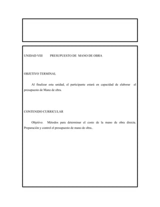 UNIDAD VIII         PRESUPUESTO DE MANO DE OBRA




OBJETIVO TERMINAL


     Al finalizar esta unidad, el participante estará en capacidad de elaborar   el
presupuesto de Mano de obra.




CONTENIDO CURRICULAR


     Objetivo.    Métodos para determinar el costo de la mano de obra directa.
Preparación y control el presupuesto de mano de obra..
 