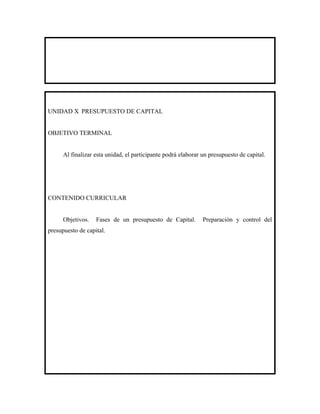 UNIDAD X PRESUPUESTO DE CAPITAL


OBJETIVO TERMINAL


      Al finalizar esta unidad, el participante podrá elaborar un presupuesto de capital.




CONTENIDO CURRICULAR


      Objetivos.   Fases de un presupuesto de Capital.         Preparación y control del
presupuesto de capital.
 