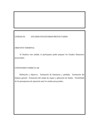 UNIDAD XI           ESTADOS FINANCIEROS PROYECTADOS




OBJETIVO TERMINAL


      Al finalizar esta unidad, el participante podrá preparar los Estados financieros
proyectados.




CONTENIDO CURRICULAR


      Definición y objetivos. Estimación de Ganancias y pérdidas. Estimación del
balance general. Estimación del estado de origen y aplicación de fondos. Flexibilidad
de los presupuestos de operación ante los estados proyectados..
 