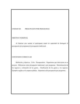 UNIDAD XII          PRESUPUESTO POR PROGRAMAS




OBJETIVO TERMINAL


     Al finalizar esta unidad, el participante estará en capacidad de distinguir el
presupuesto por programas de presupuesto tradicional.




CONTENIDO CURRICULAR


     Definición y objetivos. Ciclo. Presupuestario. Organismos que intervienen en su
proceso. Diferencias entre presupuesto tradicional y por programas. Determinación de
los ingresos y estimación de los gastos. Clasificación de los gastos y los ingresos.
Ejemplos regidos en la empresa pública. Importancia del presupuesto por programas..
 