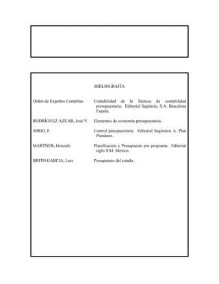 BIBLIOGRAFÍA


Orden de Expertos Contables   Contabilidad de la Técnica de contabilidad
                               presupuestaria. Editorial Sagitario, S.A. Barcelona
                               España.

RODRÍGUEZ AZUAR, José V.      Elementos de economía presupuestaria.

JORIO, F.                     Control presupuestaria. Editorial Sagitarios A. Plan
                               Plandoux.

MARTNER, Gonzalo              Planificación y Presupuesto por programa. Editorial
                               siglo XXI. México.

BRITO GARCIA, Luis            Presupuesto del estado.
 