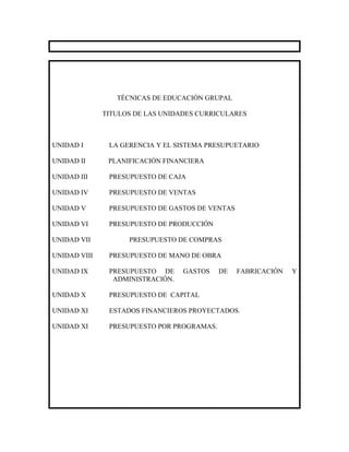 TÉCNICAS DE EDUCACIÓN GRUPAL

              TITULOS DE LAS UNIDADES CURRICULARES



UNIDAD I       LA GERENCIA Y EL SISTEMA PRESUPUETARIO

UNIDAD II      PLANIFICACIÓN FINANCIERA

UNIDAD III     PRESUPUESTO DE CAJA

UNIDAD IV      PRESUPUESTO DE VENTAS

UNIDAD V       PRESUPUESTO DE GASTOS DE VENTAS

UNIDAD VI      PRESUPUESTO DE PRODUCCIÓN

UNIDAD VII          PRESUPUESTO DE COMPRAS

UNIDAD VIII    PRESUPUESTO DE MANO DE OBRA

UNIDAD IX      PRESUPUESTO DE     GASTOS    DE   FABRICACIÓN   Y
                ADMINISTRACIÓN.

UNIDAD X       PRESUPUESTO DE CAPITAL

UNIDAD XI      ESTADOS FINANCIEROS PROYECTADOS.

UNIDAD XI      PRESUPUESTO POR PROGRAMAS.
 