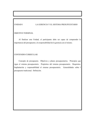 UNIDAD I                    LA GERENCIA Y EL SISTEMA PRESUPUESTARIO



OBJETIVO TERMINAL


     Al finalizar esta Unidad, el participante debe ser capaz de comprender la
importancia del presupuesto y la responsabilidad de la gerencia con el mismo.




CONTENIDO CURRICULAR


     Concepto de presupuesto. Objetivos y planes presupuestarios. Principios que
rigen el sistema presupuestario. Propósitos del sistema presupuestario. Requisitos.
Implantación y responsabilidad el sistema presupuestario.       Generalidades sobre l
presupuesto tradicional. Definición.
 