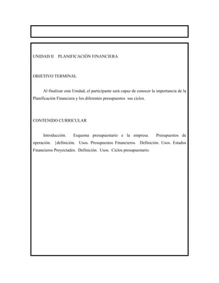UNIDAD II     PLANIFICACIÓN FINANCIERA



OBJETIVO TERMINAL


      Al finalizar esta Unidad, el participante será capaz de conocer la importancia de la
Planificación Financiera y los diferentes presupuestos sus ciclos.




CONTENIDO CURRICULAR


      Introducción.    Esquema presupuestario e la empresa.             Presupuestos de
operación. }definición. Usos. Presupuestos Financieros. Definición. Usos. Estados
Financieros Proyectados. Definición. Usos. Ciclos presupuestario.
 
